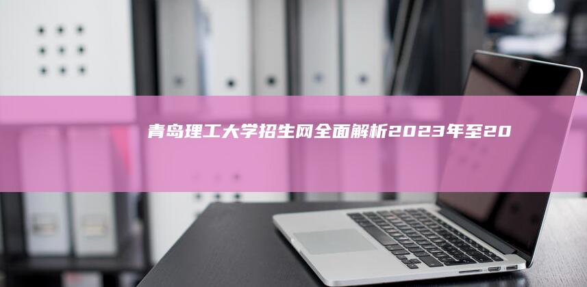 青岛理工大学招生网全面解析：2023年至2024年最新招生信息指南